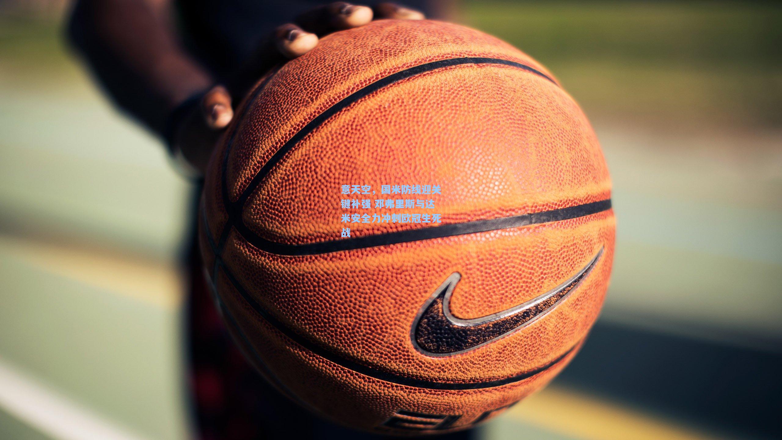 意天空,国米防线迎关键补强 邓弗里斯与达米安全力冲刺欧冠生死战