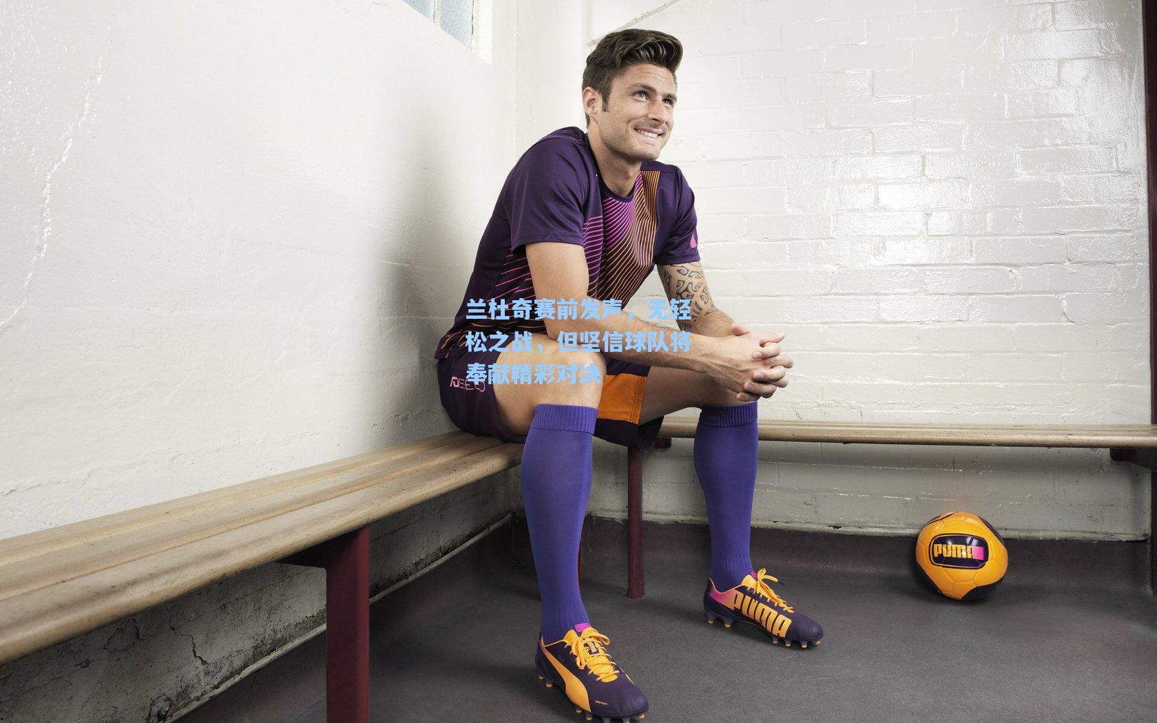 兰杜奇赛前发声,无轻松之战,但坚信球队将奉献精彩对决