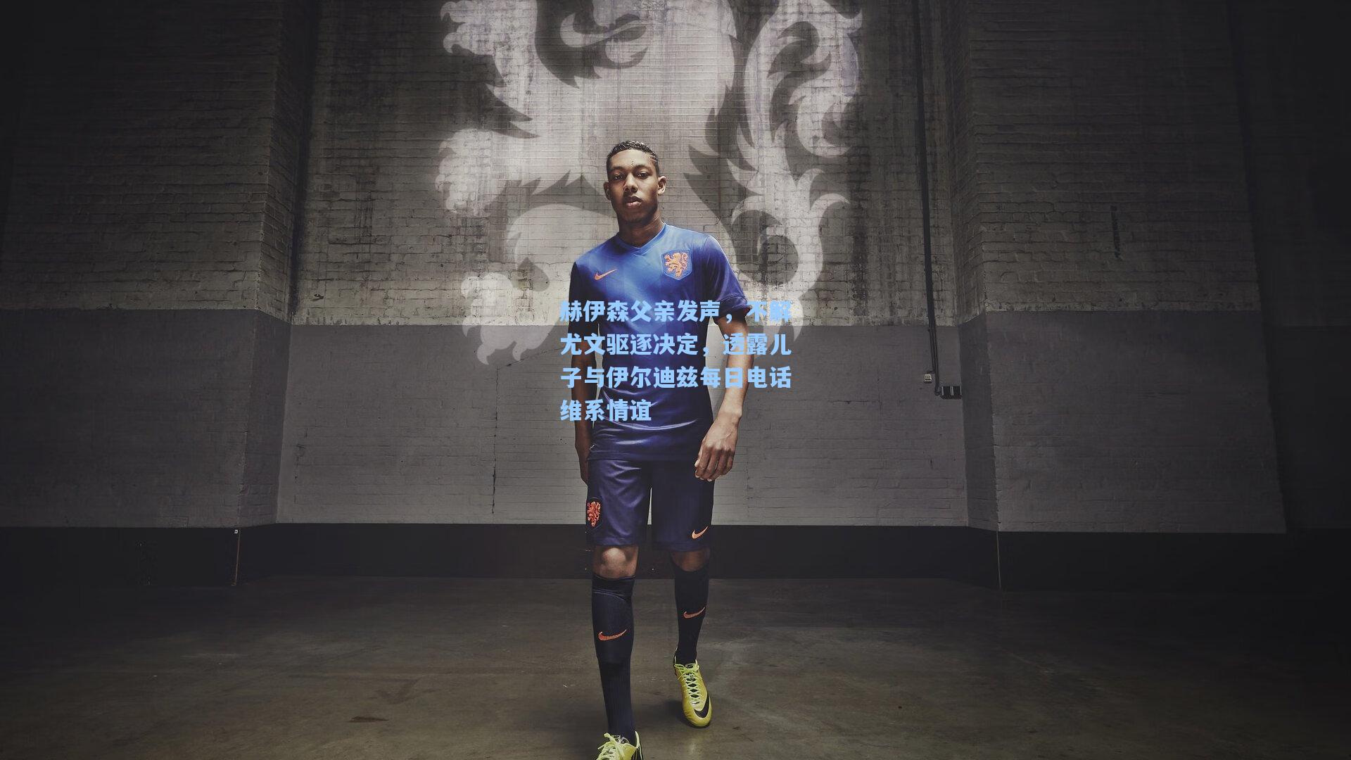 赫伊森父亲发声,不解尤文驱逐决定,透露儿子与伊尔迪兹每日电话维系情谊